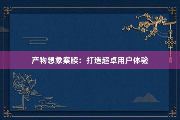 产物想象案牍：打造超卓用户体验